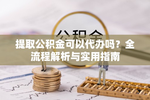 固阳提取公积金可以代办吗？全流程解析与实用指南