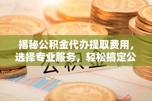 固阳揭秘公积金代办提取费用，选择专业服务，轻松搞定公积金提取