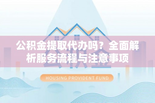 固阳公积金提取代办吗？全面解析服务流程与注意事项
