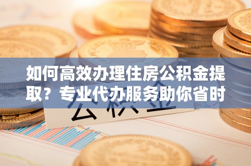固阳如何高效办理住房公积金提取？专业代办服务助你省时省力