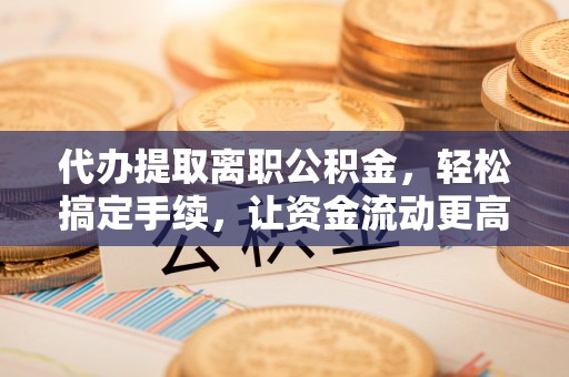 固阳代办提取离职公积金，轻松搞定手续，让资金流动更高效