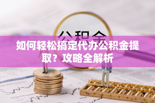 固阳如何轻松搞定代办公积金提取？攻略全解析