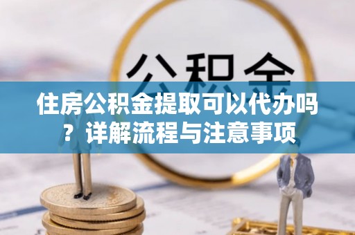 固阳住房公积金提取可以代办吗？详解流程与注意事项