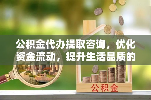 固阳公积金代办提取咨询，优化资金流动，提升生活品质的明智选择